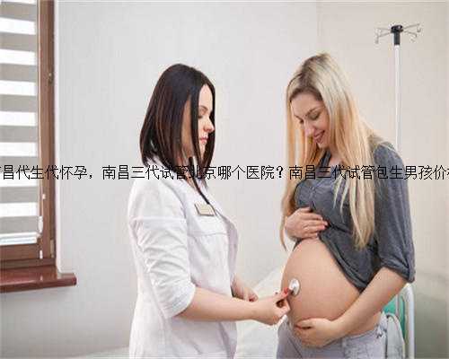 南昌代生代怀孕，南昌三代试管北京哪个医院？南昌三代试管包生男孩价格